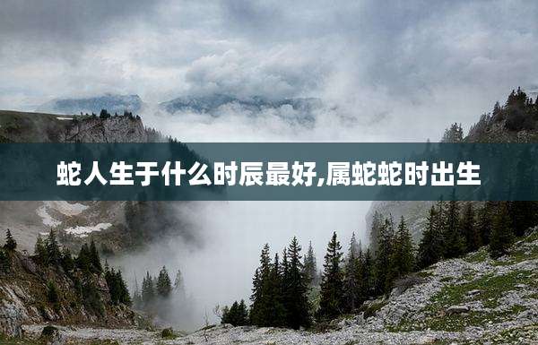 蛇人生于什么时辰最好,属蛇蛇时出生