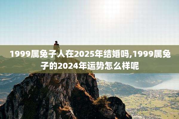 1999属兔子人在2025年结婚吗,1999属兔子的2024年运势怎么样呢