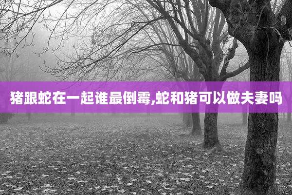 猪跟蛇在一起谁最倒霉,蛇和猪可以做夫妻吗