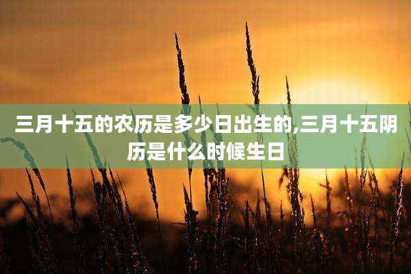 三月十五的农历是多少日出生的,三月十五阴历是什么时候生日