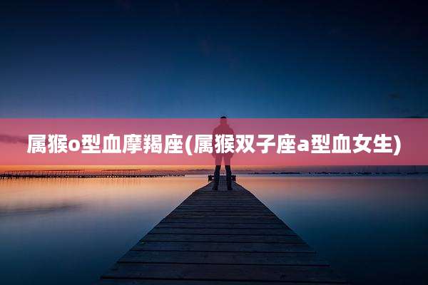 属猴o型血摩羯座(属猴双子座a型血女生)
