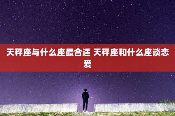 天秤座与什么座最合适 天秤座和什么座谈恋爱