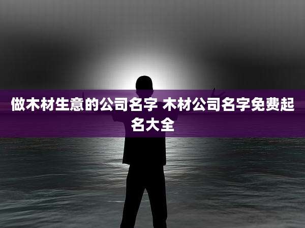 做木材生意的公司名字 木材公司名字免费起名大全