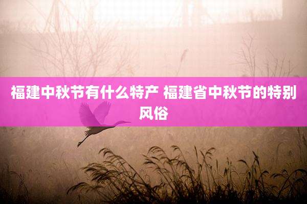 福建中秋节有什么特产 福建省中秋节的特别风俗