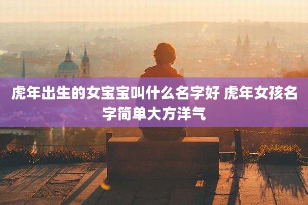 虎年出生的女宝宝叫什么名字好 虎年女孩名字简单大方洋气