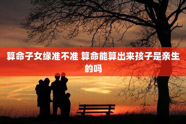 算命子女缘准不准 算命能算出来孩子是亲生的吗