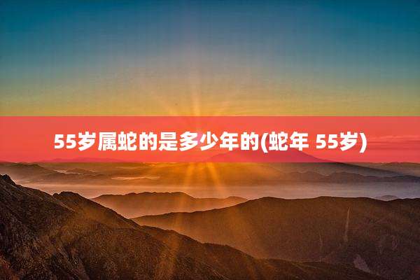 55岁属蛇的是多少年的(蛇年 55岁)