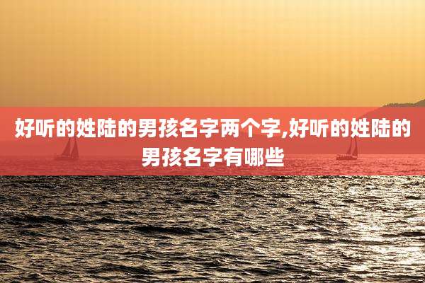 好听的姓陆的男孩名字两个字,好听的姓陆的男孩名字有哪些