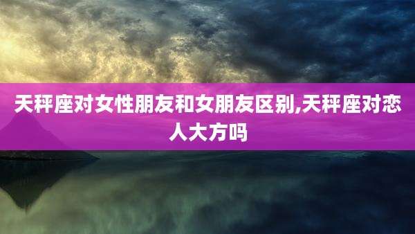 天秤座对女性朋友和女朋友区别,天秤座对恋人大方吗