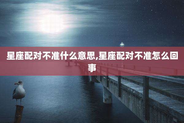 星座配对不准什么意思,星座配对不准怎么回事