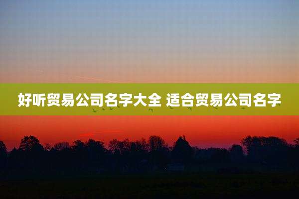 好听贸易公司名字大全 适合贸易公司名字