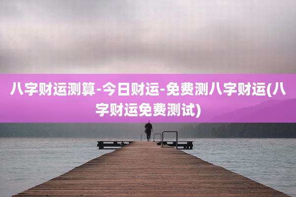 八字财运测算-今日财运-免费测八字财运(八字财运免费测试)
