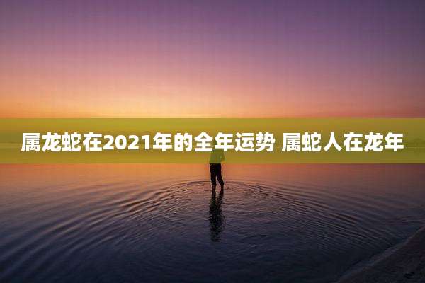属龙蛇在2021年的全年运势 属蛇人在龙年
