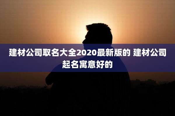 建材公司取名大全2020最新版的 建材公司起名寓意好的