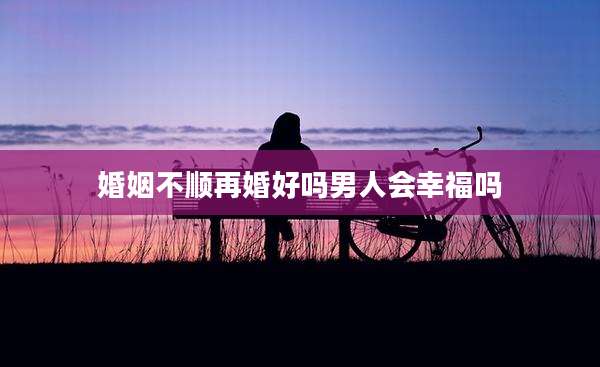 婚姻不顺再婚好吗男人会幸福吗