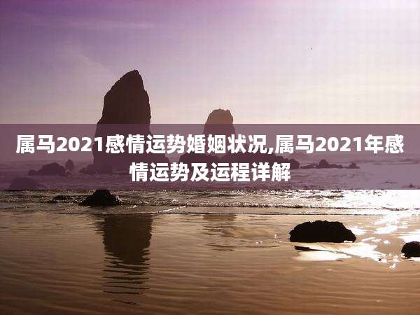 属马2021感情运势婚姻状况,属马2021年感情运势及运程详解
