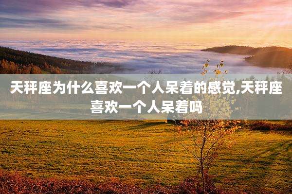 天秤座为什么喜欢一个人呆着的感觉,天秤座喜欢一个人呆着吗