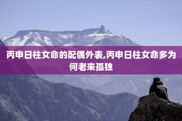 丙申日柱女命的配偶外表,丙申日柱女命多为何老来孤独