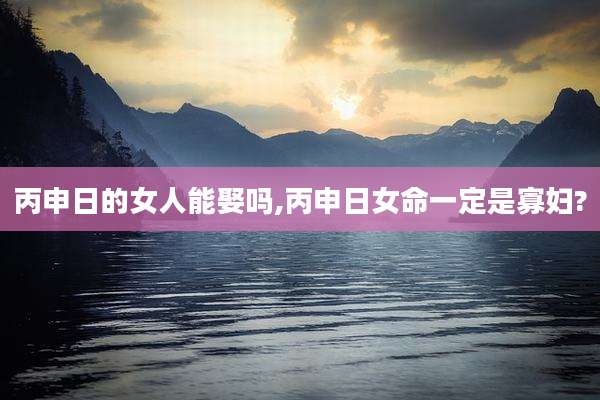 丙申日的女人能娶吗,丙申日女命一定是寡妇?