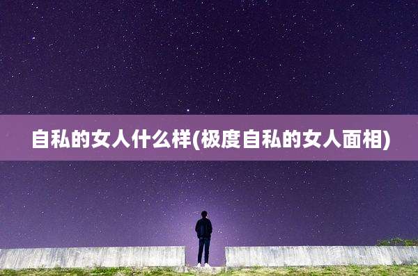 自私的女人什么样(极度自私的女人面相)