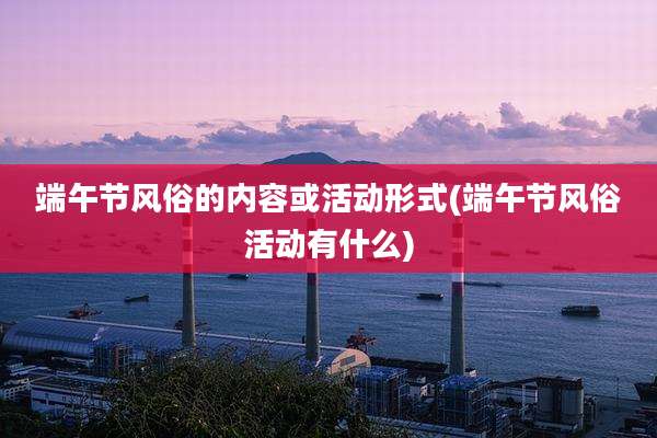 端午节风俗的内容或活动形式(端午节风俗活动有什么)