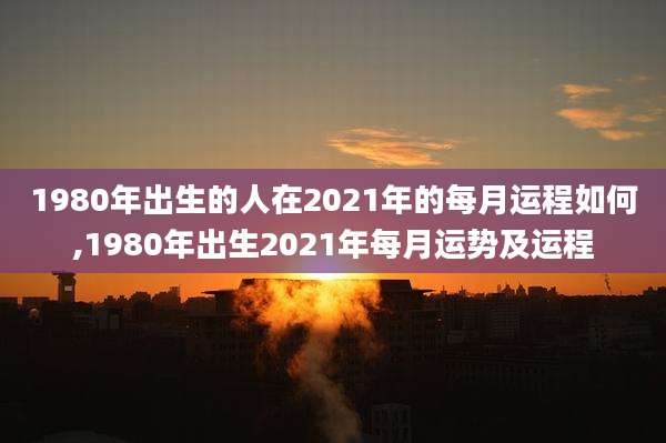 1980年出生的人在2021年的每月运程如何,1980年出生2021年每月运势及运程