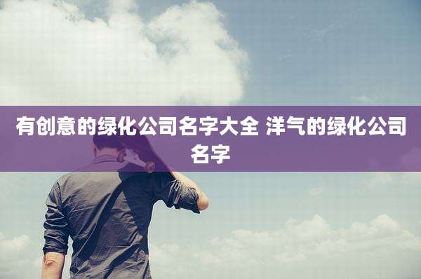 有创意的绿化公司名字大全 洋气的绿化公司名字
