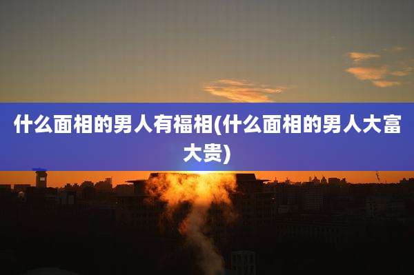 什么面相的男人有福相(什么面相的男人大富大贵)