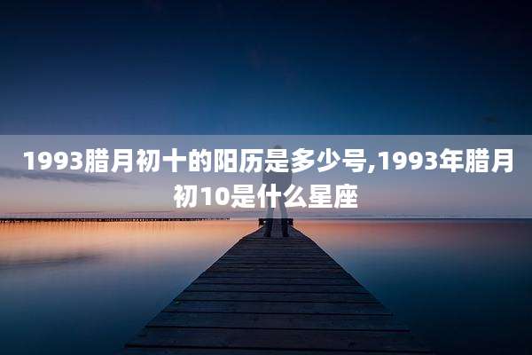 1993腊月初十的阳历是多少号,1993年腊月初10是什么星座
