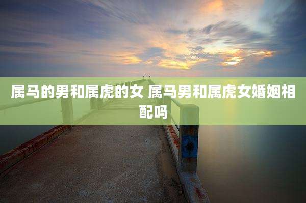 属马的男和属虎的女 属马男和属虎女婚姻相配吗