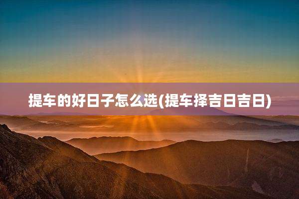 提车的好日子怎么选(提车择吉日吉日)