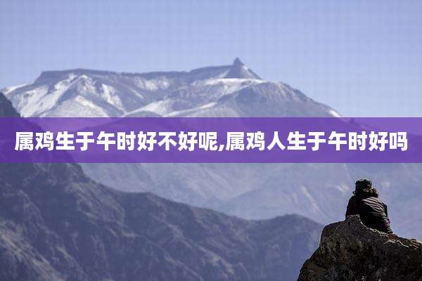 属鸡生于午时好不好呢,属鸡人生于午时好吗