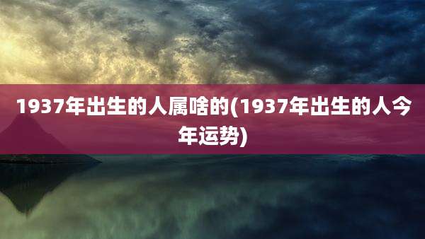 1937年出生的人属啥的(1937年出生的人今年运势)