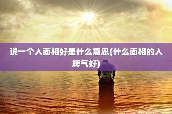 说一个人面相好是什么意思(什么面相的人脾气好)