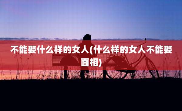 不能娶什么样的女人(什么样的女人不能娶面相)