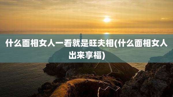 什么面相女人一看就是旺夫相(什么面相女人出来享福)