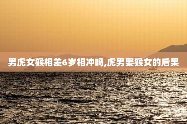 男虎女猴相差6岁相冲吗,虎男娶猴女的后果