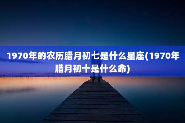 1970年的农历腊月初七是什么星座(1970年腊月初十是什么命)