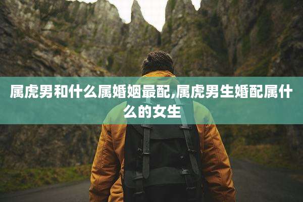 属虎男和什么属婚姻最配,属虎男生婚配属什么的女生