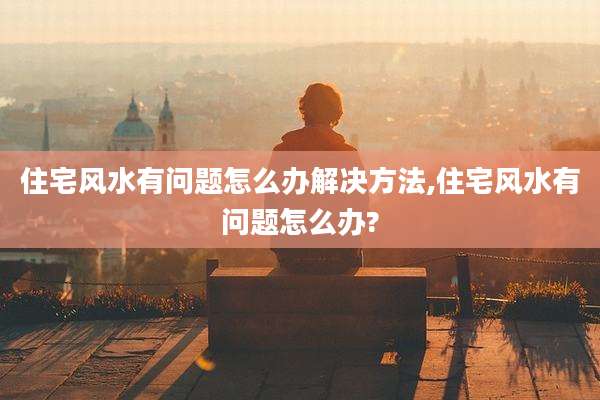 住宅风水有问题怎么办解决方法,住宅风水有问题怎么办?