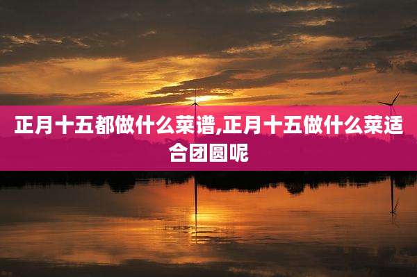 正月十五都做什么菜谱,正月十五做什么菜适合团圆呢