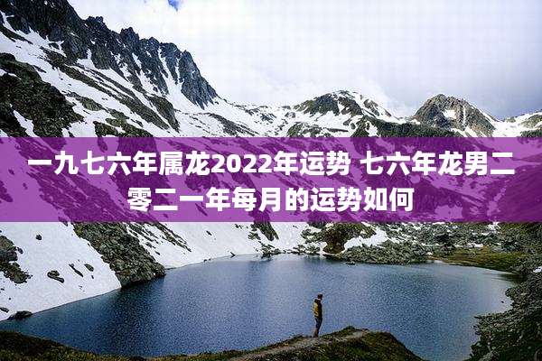 一九七六年属龙2022年运势 七六年龙男二零二一年每月的运势如何