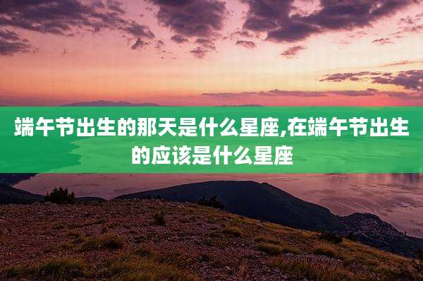 端午节出生的那天是什么星座,在端午节出生的应该是什么星座