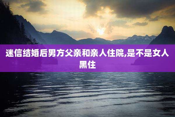 迷信结婚后男方父亲和亲人住院,是不是女人黑住