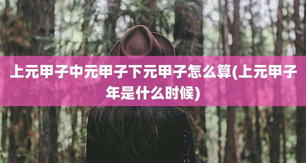 上元甲子中元甲子下元甲子怎么算(上元甲子年是什么时候)