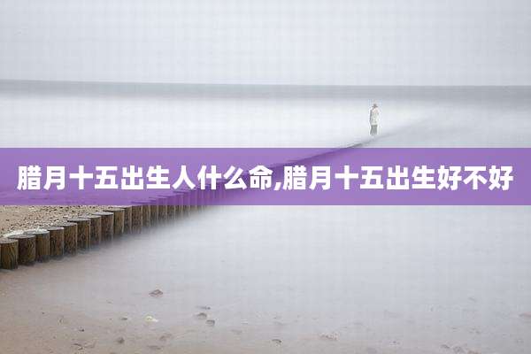 腊月十五出生人什么命,腊月十五出生好不好