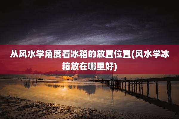 从风水学角度看冰箱的放置位置(风水学冰箱放在哪里好)