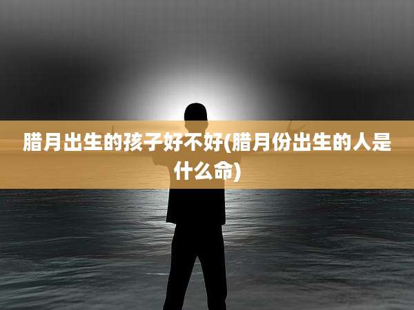 腊月出生的孩子好不好(腊月份出生的人是什么命)