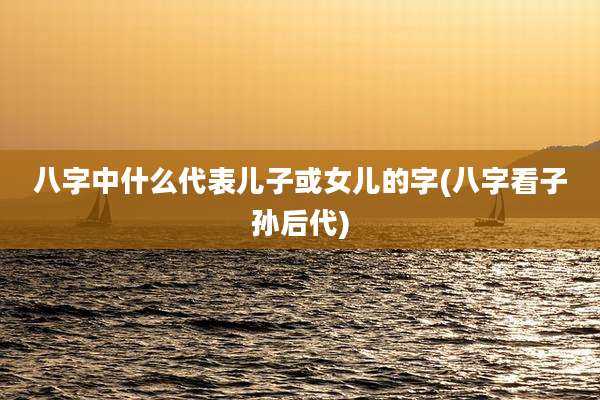 八字中什么代表儿子或女儿的字(八字看子孙后代)