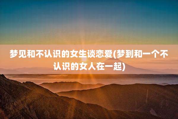 梦见和不认识的女生谈恋爱(梦到和一个不认识的女人在一起)